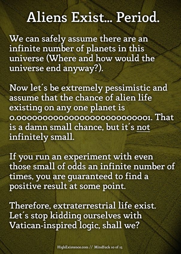 aliens Aliens exist...period. Given there are countless numbers of planets existing in this universe, we can assume from a mathematical perspective that there are infinite planets (Who is to say there are not? Where and how would the universe 'end' anyway?). Now let's be extremely pessimistic and assume that the chance of alien life existing on any one planet is 0.00000000000000000000000001%. That's a damn small chance, but it's not infinitely small. If you run an experiment with even those odds an infinite number of times, you are guaranteed to find a positive result at some point. Therefore, extraterrestrial life exist. Let's stop kidding ourselves with Vatican-inspired logic, shall we?