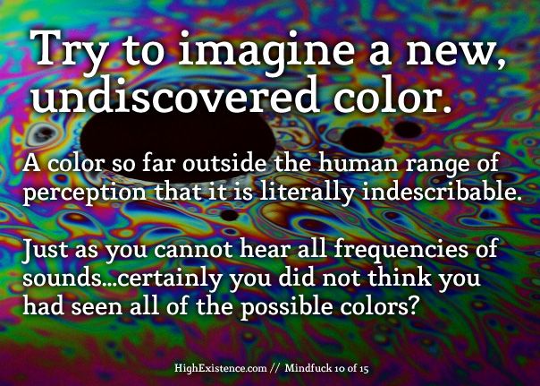 Try to imagine a new, undiscovered color. A color so far outside the human range of perception that it is literally indescribable.  Just as you cannot hear all frequencies of sounds...certainly you did not think you had seen all of the possible colors?