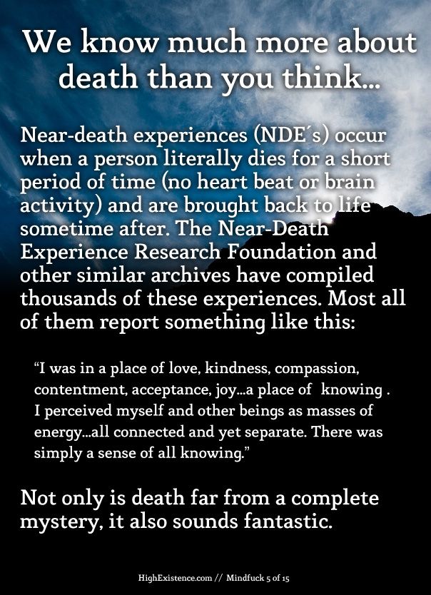 We know much more about death than you think...  Near-death experiences (NDE's) occur when a person literally dies for a short period of time (no heart beat or brain activity) and are brought back to life sometime after. The Near-Death Experience Research Foundation and other similar archives have compiled thousands of these experiences. Most all of them report something like this:  “I was in a place of love, kindness, compassion, contentment, acceptance, joy...a place of "knowing". I perceived myself and other beings as masses of energy...all connected and yet separate. There was simply a sense of all knowing.”  Not only is death far from a complete mystery, it also sounds fantastic.