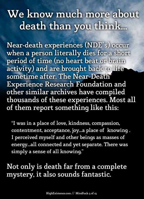 death We know much more about death than you think... Near-death experiences (NDE's) occur when a person literally dies for a short period of time (no heart beat or brain activity) and are brought back to life sometime after. The Near-Death Experience Research Foundation and other similar archives have compiled thousands of these experiences. Most all of them report something like this: “I was in a place of love, kindness, compassion, contentment, acceptance, joy...a place of "knowing". I perceived myself and other beings as masses of energy...all connected and yet separate. There was simply a sense of all knowing.” Not only is death far from a complete mystery, it also sounds fantastic.
