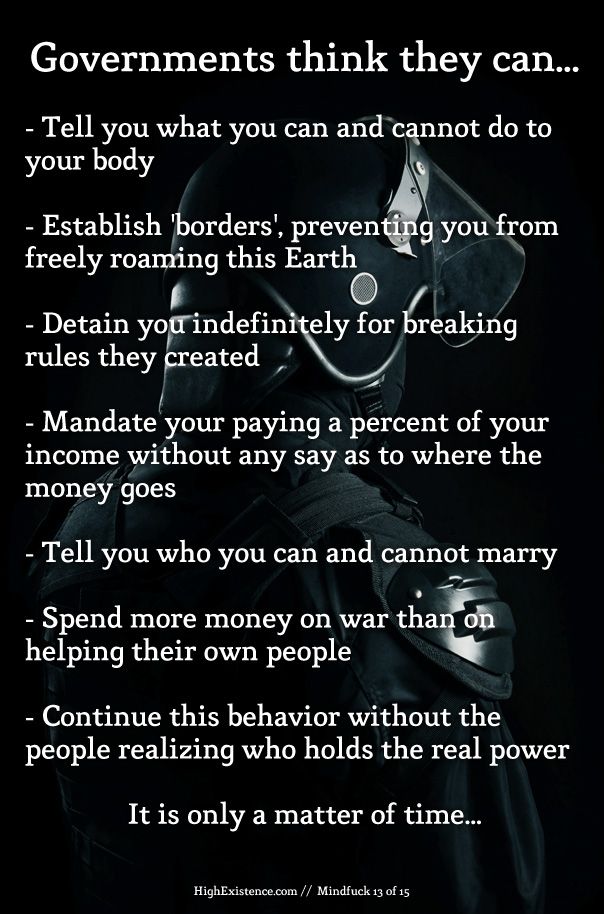 governments Governments think they can... - Tell you what you can and cannot do to your body - Establish 'borders', preventing you from freely roaming this Earth - Detain you indefinitely for breaking rules they created - Mandate your paying a percent of your income without any say as to where the money goes - Tell you who you can and cannot marry - Spend more money on war than on helping their own people - Continue this behavior without the people realizing who holds the real power It is only a matter of time...