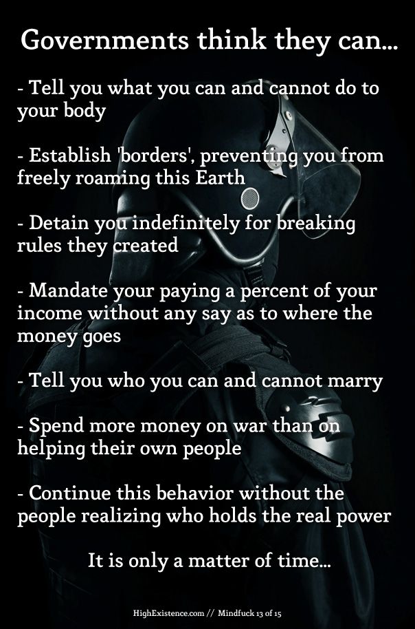 Governments think they can...  - Tell you what you can and cannot do to your body  - Establish 'borders', preventing you from freely roaming this Earth  - Detain you indefinitely for breaking rules they created  - Mandate your paying a percent of your income without any say as to where the money goes  - Tell you who you can and cannot marry  - Spend more money on war than on helping their own people  - Continue this behavior without the people realizing who holds the real power  It is only a matter of time...  