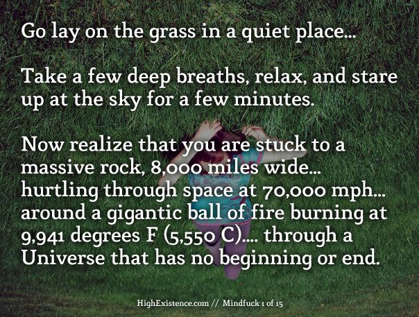 grass 1) Go lay on the grass in a quiet place... Take a few deep breaths, relax, and stare up at the sky for a few minutes. Now realize that you are literally stuck to a massive rock, 8,000 miles wide, hurtling through space at 70,000 miles per hour, around a gigantic ball of fire burning at 9,941 degrees F (5,550 C), through a Universe that has no beginning or end.