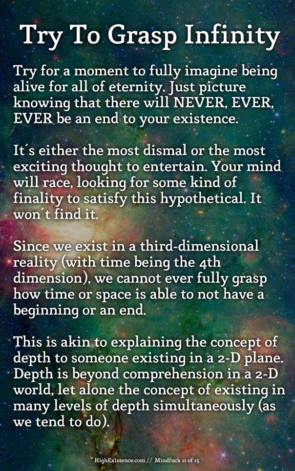 11) Attempt to full grasp infinity  Try for a moment to fully imagine being alive for all of eternity. Just picture knowing that there will NEVER, EVER, EVER be an end to your existence.  It's either the most dismal or the most exciting thought to entertain. Your mind will race, looking for some kind of finality to satisfy this hypothetical. It won't find it.  Since we exist in a third-dimensional reality (with time being the 4th dimension), we cannot ever fully grasp how time (or space) is able to not have a beginning or an end. This is akin to explaining the concept of depth to someone existing in a 2-D plane. Depth is beyond comprehension in a 2-D world, let alone the concept of existing in many levels of depth simultaneously (as we tend to do). 